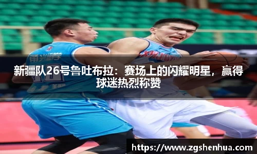 新疆队26号鲁吐布拉：赛场上的闪耀明星，赢得球迷热烈称赞