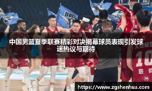 中国男篮夏季联赛精彩对决揭幕球员表现引发球迷热议与期待